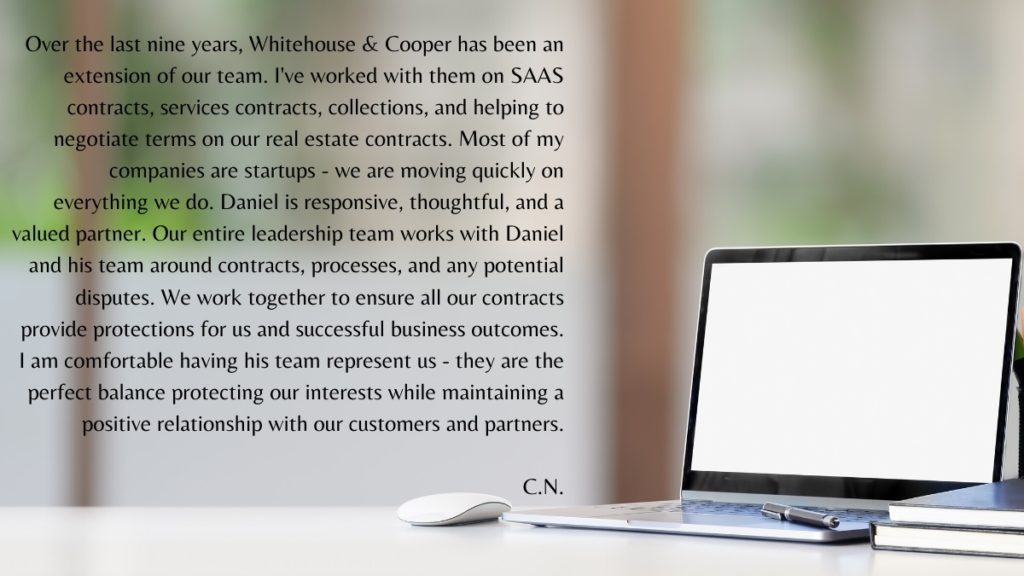Over the last nine years, Whitehouse & Cooper has been an extension of our team. I've worked with them on SAAS contracts, services contracts, collections, and helping us negotiate terms on our real estate contracts. Most of my companies are startups - we are moving quickly on everything we do. Daniel is responsive, thoughtful, and a valued partner. Our entire leadership team works with Daniel and his team around contracts, processes, and any potential disputes. We work together to ensure all our contracts provide protections for us and successful business outcomes. I am comfortable having his team represent us - they are the perfect balance protecting our interests while maintaining a positive relationship with our customers and partners.

C.N