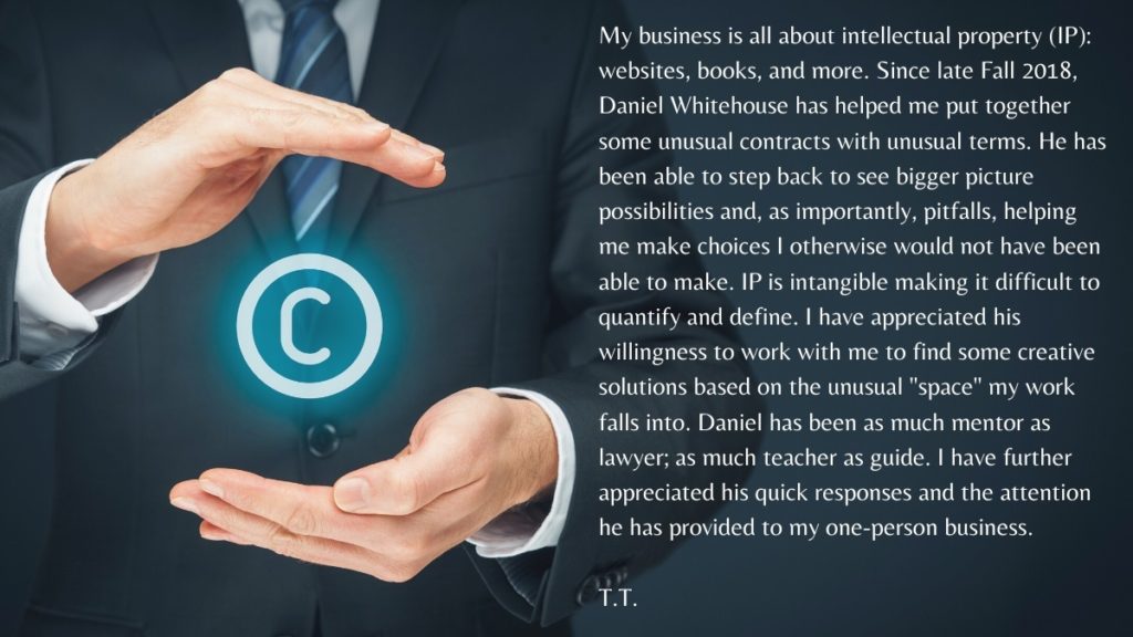 My business is all about intellectual property (IP): websites, books, and more. Since late Fall 2018, Daniel Whitehouse has helped me put together some unusual contracts with unusual terms. He has been able to step back to see bigger picture possibilities and, as importantly, pitfalls, helping me make choices I otherwise would not have been able to make. IP is intangible making it difficult to quantify and define. I have appreciated his willingness to work with me to find some creative solutions based on the unusual "space" my work falls into. Daniel has been as much mentor as lawyer; as much teacher as guide. I have further appreciated his quick responses and the attention he has provided to my one-person business.