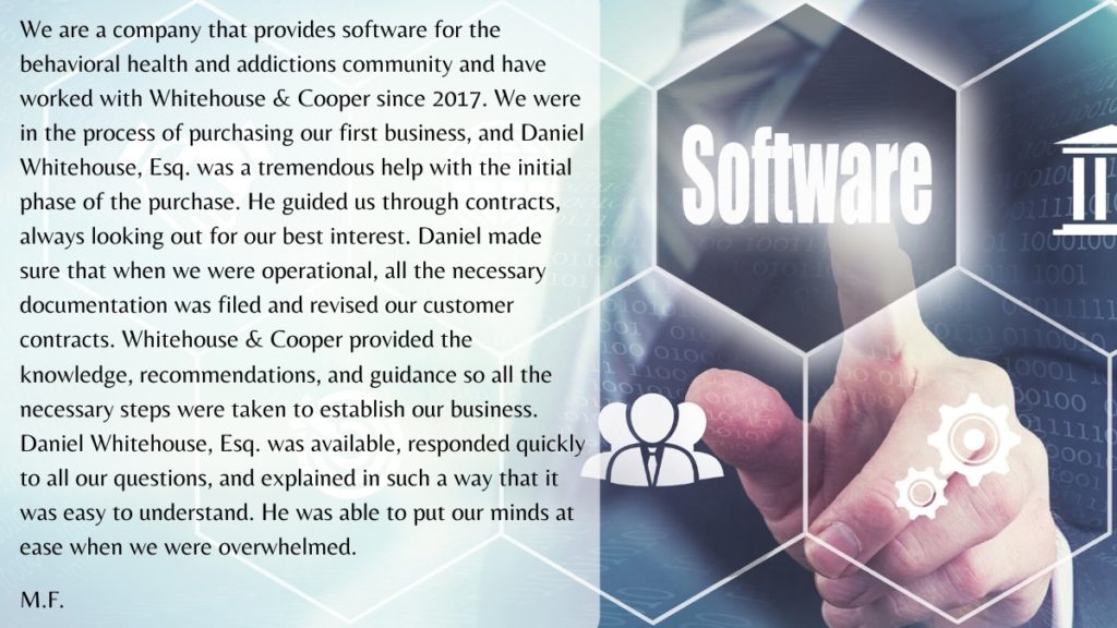 We are a company that provides software for the behavioral health and addictions community and have worked with Whitehouse & Cooper since 2017. We were in the process of purchasing our first business, and Daniel Whitehouse, Esq. was a tremendous help with the initial phase of the purchase.  He guided us through contracts, always looking out for our best interest.  Daniel made sure that when we were operational, all the necessary documentation was filed and revised our customer contracts. Whitehouse & Cooper provided the knowledge, recommendations, and guidance so all the necessary steps were taken to establish our business. Daniel Whitehouse, Esq.  was available, responded quickly to all our questions, and explained in such a way that it was easy to understand.  He was able to put our minds at ease when we were overwhelmed. 
M.F. 